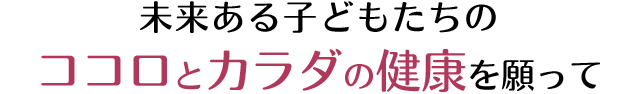 未来ある子どもたちの ココロとカラダの健康を願って